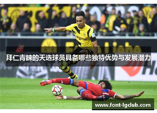 拜仁青睐的天选球员具备哪些独特优势与发展潜力