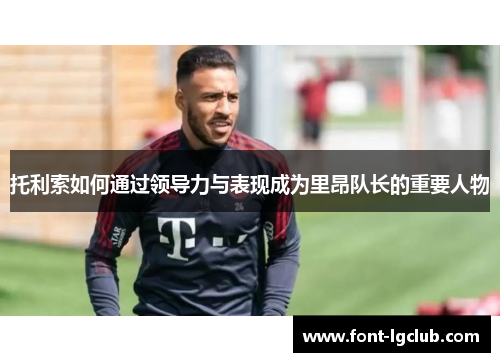 托利索如何通过领导力与表现成为里昂队长的重要人物