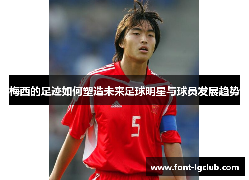 梅西的足迹如何塑造未来足球明星与球员发展趋势